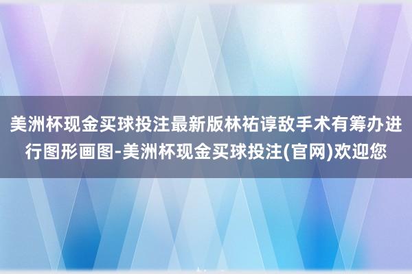 美洲杯现金买球投注最新版林祐谆敌手术有筹办进行图形画图-美洲杯现金买球投注(官网)欢迎您