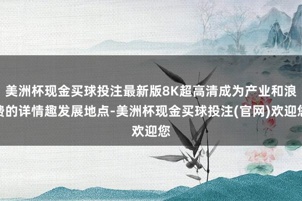 美洲杯现金买球投注最新版8K超高清成为产业和浪费的详情趣发展地点-美洲杯现金买球投注(官网)欢迎您