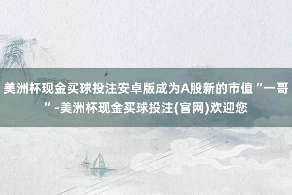 美洲杯现金买球投注安卓版成为A股新的市值“一哥”-美洲杯现金买球投注(官网)欢迎您