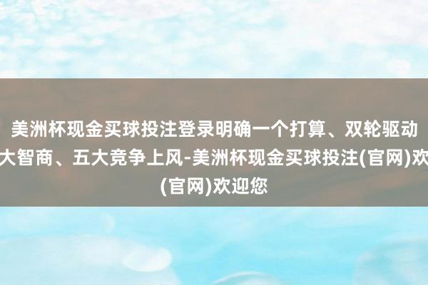 美洲杯现金买球投注登录明确一个打算、双轮驱动、四大智商、五大竞争上风-美洲杯现金买球投注(官网)欢迎您