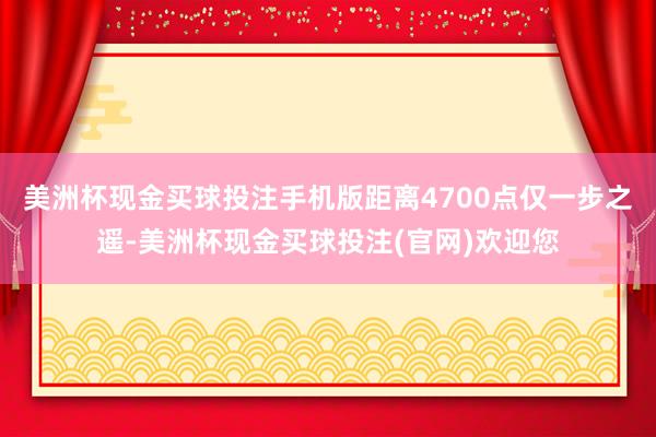 美洲杯现金买球投注手机版距离4700点仅一步之遥-美洲杯现金买球投注(官网)欢迎您