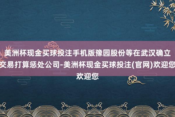 美洲杯现金买球投注手机版豫园股份等在武汉确立交易打算惩处公司-美洲杯现金买球投注(官网)欢迎您