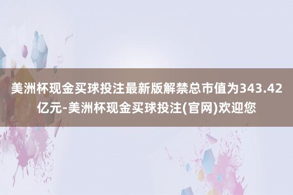 美洲杯现金买球投注最新版解禁总市值为343.42亿元-美洲杯现金买球投注(官网)欢迎您
