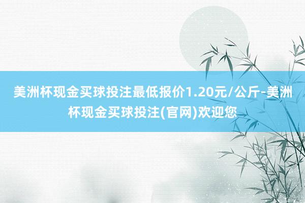 美洲杯现金买球投注最低报价1.20元/公斤-美洲杯现金买球投注(官网)欢迎您