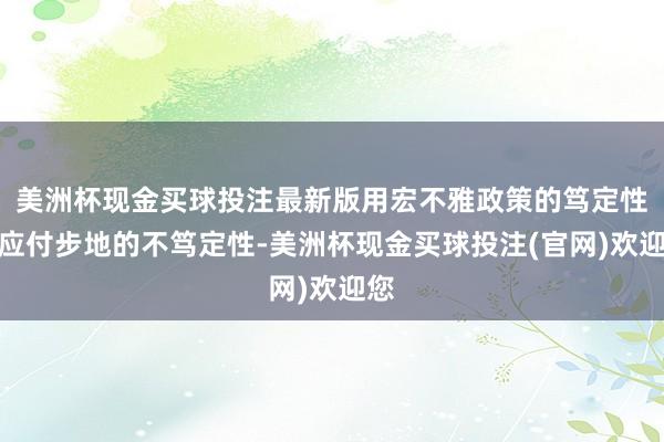 美洲杯现金买球投注最新版用宏不雅政策的笃定性去应付步地的不笃定性-美洲杯现金买球投注(官网)欢迎您
