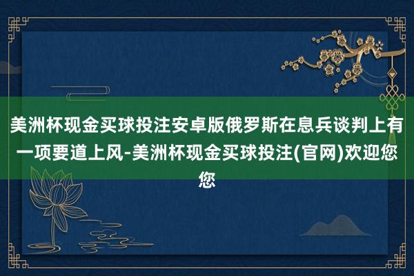 美洲杯现金买球投注安卓版俄罗斯在息兵谈判上有一项要道上风-美洲杯现金买球投注(官网)欢迎您