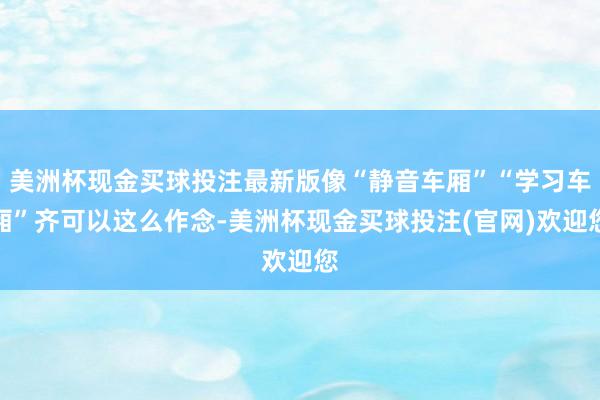 美洲杯现金买球投注最新版像“静音车厢”“学习车厢”齐可以这么作念-美洲杯现金买球投注(官网)欢迎您